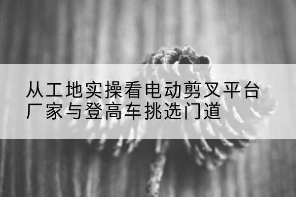 淮阳电动剪叉升降平台厂家-从工地实操看电动剪叉平台厂家与登高车挑选门道