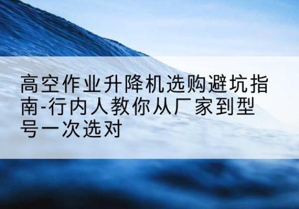 淮阳升降平台厂家-高空作业升降机选购避坑指南-行内人教你从厂家到型号一次选对