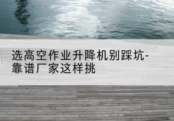 淮阳剪叉式升降机厂家-选高空作业升降机别踩坑-靠谱厂家这样挑