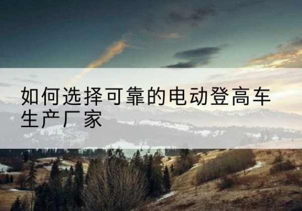 淮阳电动登高车厂家-如何选择可靠的电动登高车生产厂家