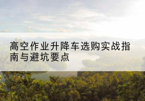 淮阳升降车怎么选-高空作业升降车选购实战指南与避坑要点