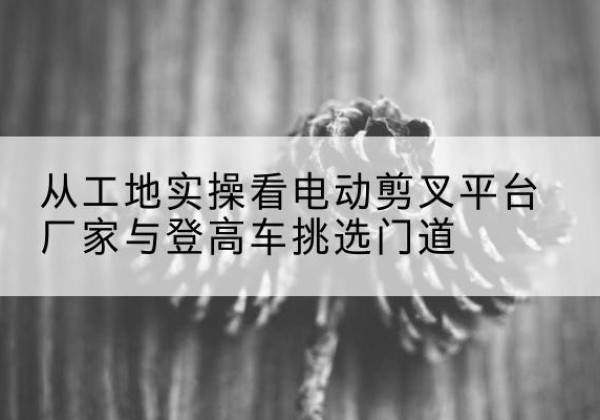 淮阳电动剪叉升降平台厂家-从工地实操看电动剪叉平台厂家与登高车挑选门道